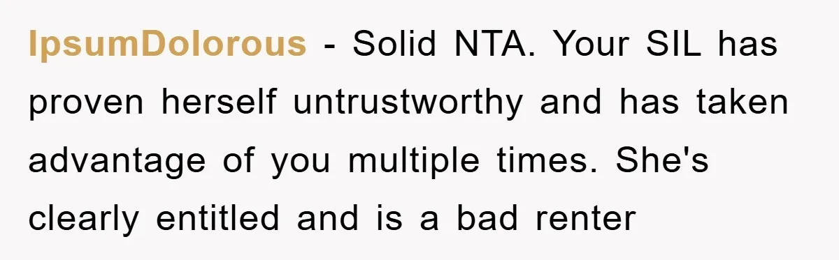 IpsumDolorous − Solid NTA. Your SIL has proven herself untrustworthy and has taken advantage of you multiple times. She's clearly entitled and is a bad renter
