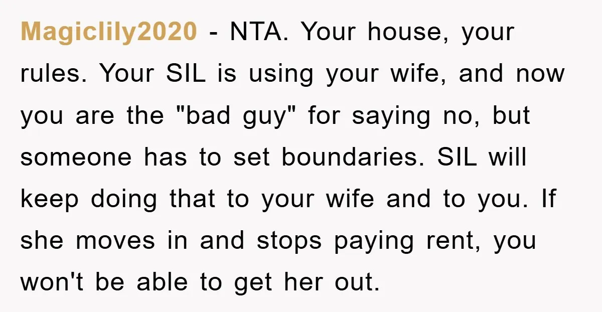 Magiclily2020 − NTA. Your house, your rules. Your SIL is using your wife, and now you are the "bad guy" for saying no, but someone has to set boundaries. SIL...