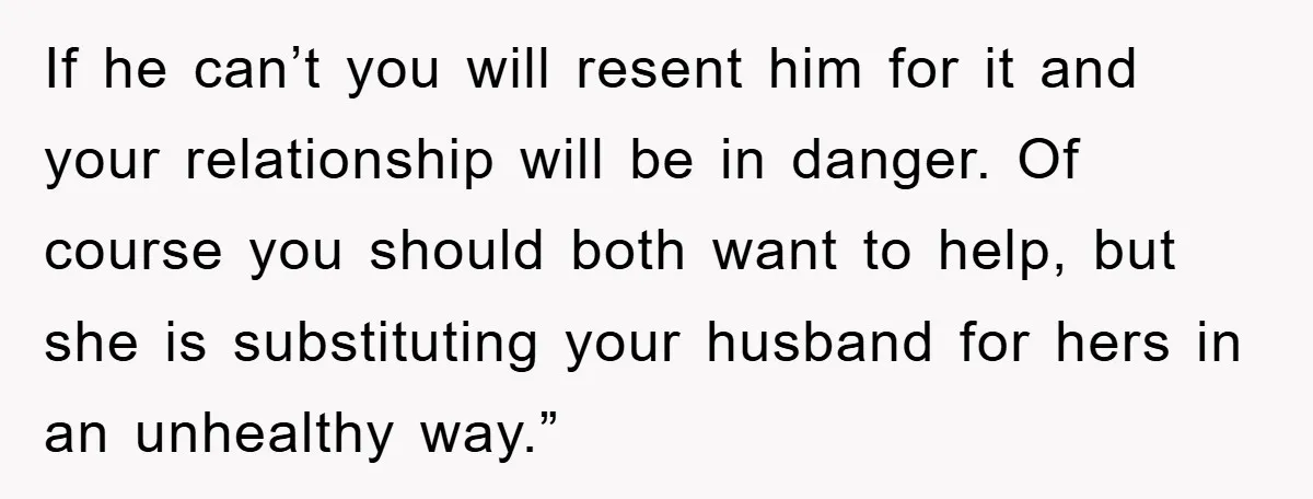 If he can’t you will resent him for it and your relationship will be in danger. Of course you should both want to help, but she is substituting your husband...