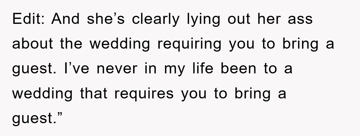 Edit: And she’s clearly lying out her ass about the wedding requiring you to bring a guest. I’ve never in my life been to a wedding that requires you to...