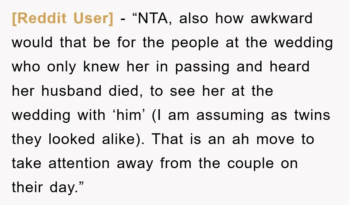 [Reddit User] − “NTA, also how awkward would that be for the people at the wedding who only knew her in passing and heard her husband died, to see her...