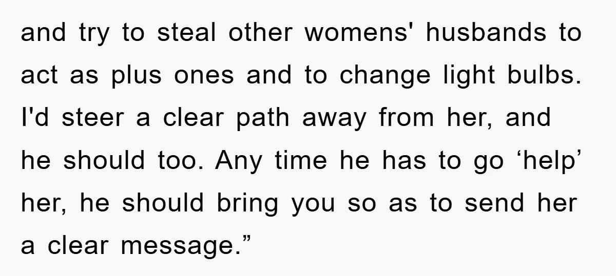 and try to steal other womens' husbands to act as plus ones and to change light bulbs. I'd steer a clear path away from her, and he should too. Any...