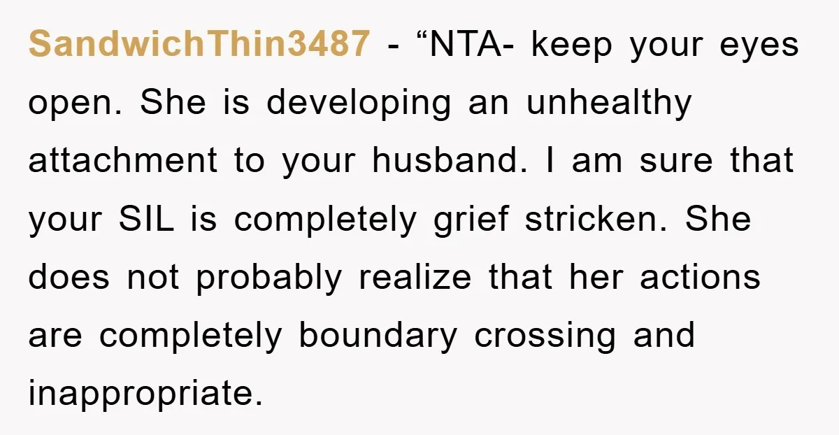 SandwichThin3487 − “NTA- keep your eyes open. She is developing an unhealthy attachment to your husband. I am sure that your SIL is completely grief stricken. She does not probably...
