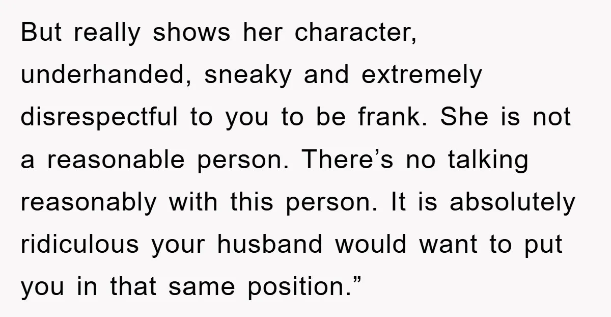 But really shows her character, underhanded, sneaky and extremely disrespectful to you to be frank. She is not a reasonable person. There’s no talking reasonably with this person. It is...