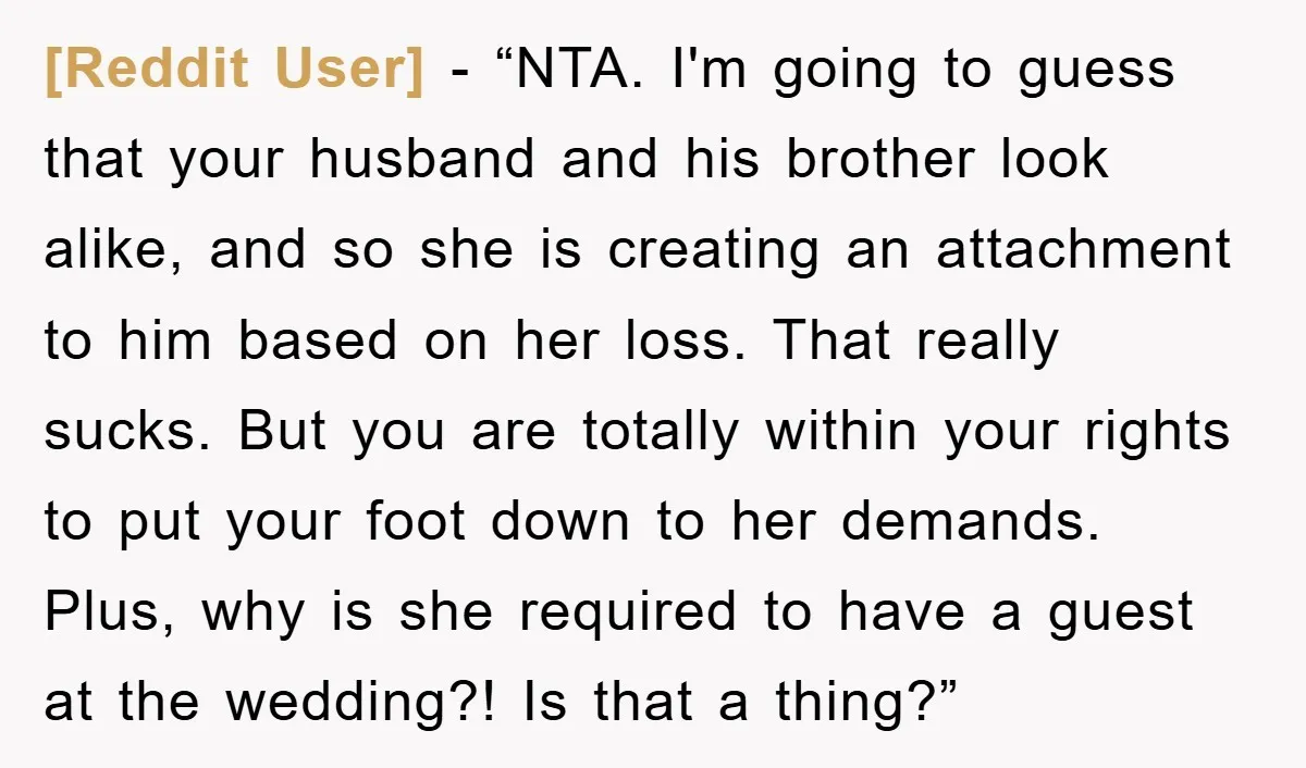 [Reddit User] − “NTA. I'm going to guess that your husband and his brother look alike, and so she is creating an attachment to him based on her loss. That...