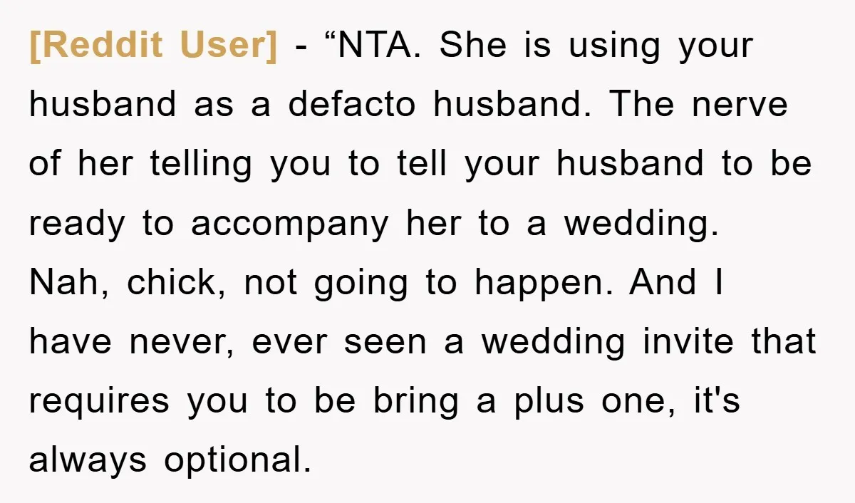 [Reddit User] − “NTA. She is using your husband as a defacto husband. The nerve of her telling you to tell your husband to be ready to accompany her to...
