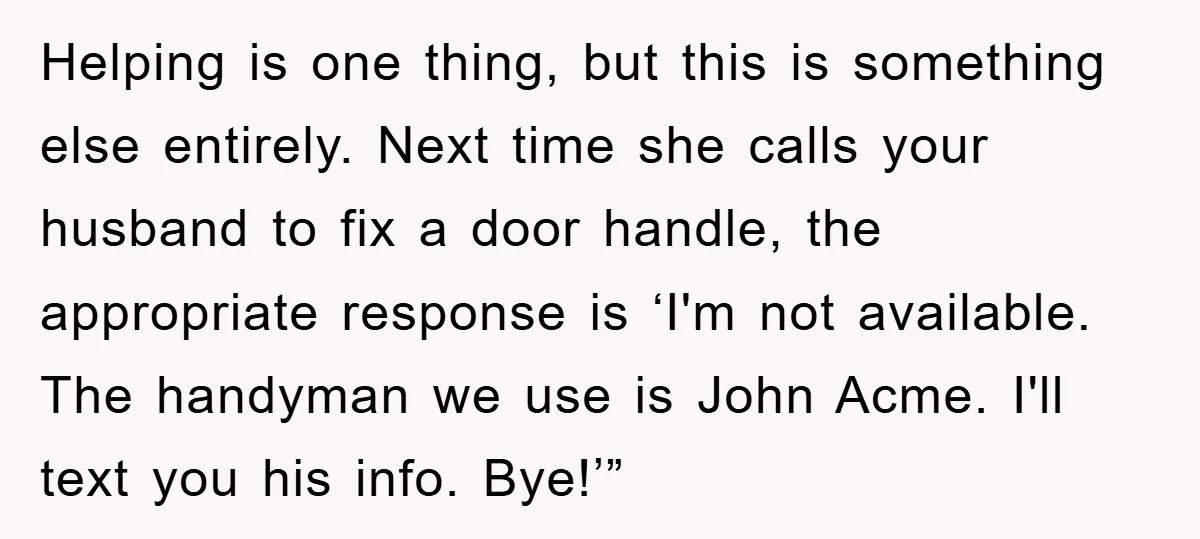 Helping is one thing, but this is something else entirely. Next time she calls your husband to fix a door handle, the appropriate response is ‘I'm not available. The handyman...