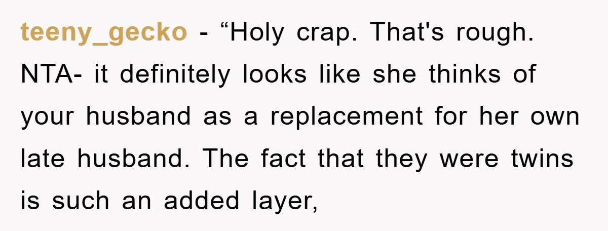 teeny_gecko − “Holy crap. That's rough. NTA- it definitely looks like she thinks of your husband as a replacement for her own late husband. The fact that they were twins...