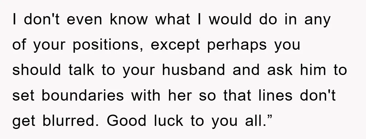 I don't even know what I would do in any of your positions, except perhaps you should talk to your husband and ask him to set boundaries with her so...