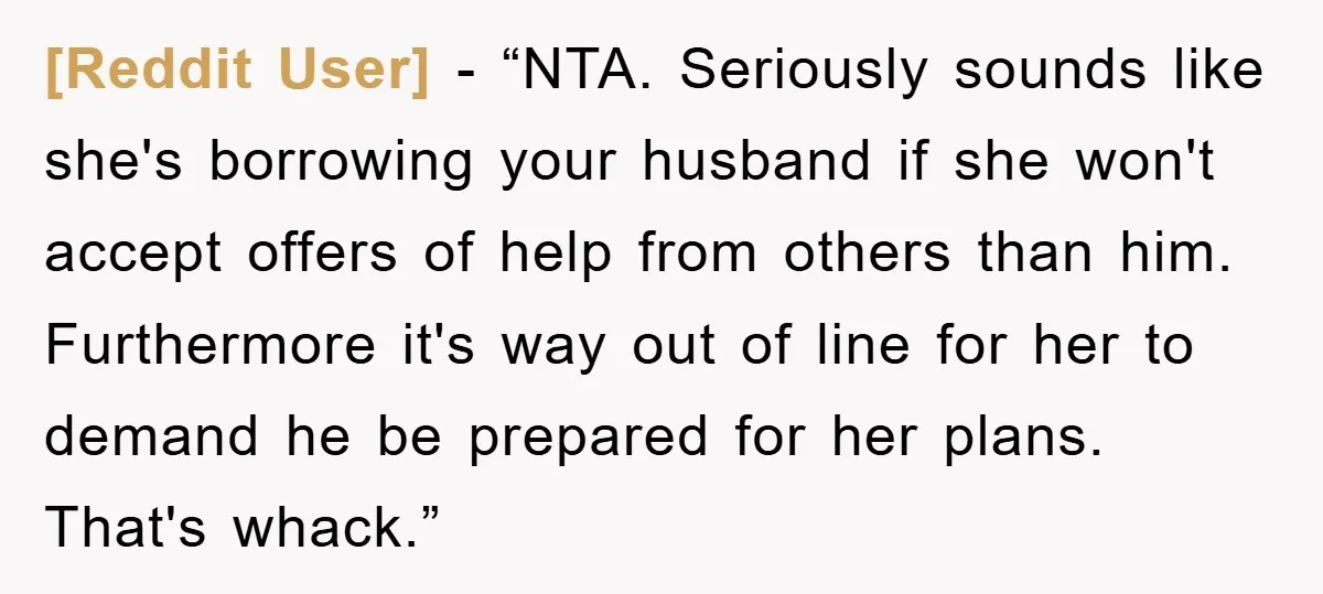 [Reddit User] − “NTA. Seriously sounds like she's borrowing your husband if she won't accept offers of help from others than him. Furthermore it's way out of line for her...