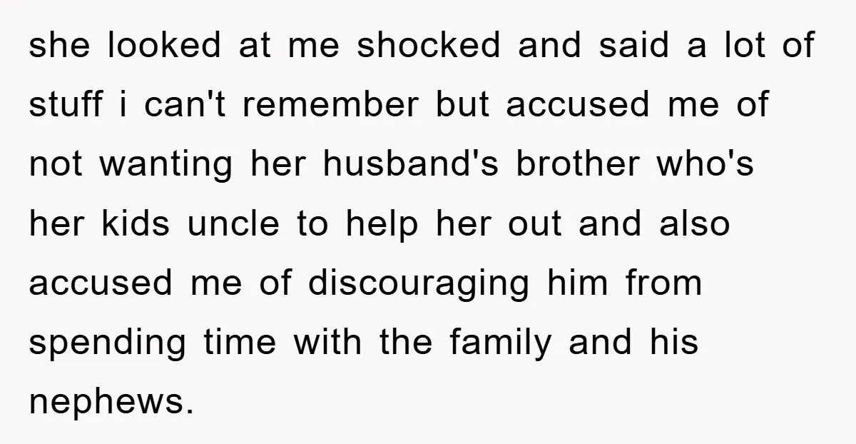 she looked at me shocked and said a lot of stuff i can't remember but accused me of not wanting her husband's brother who's her kids uncle to help her...