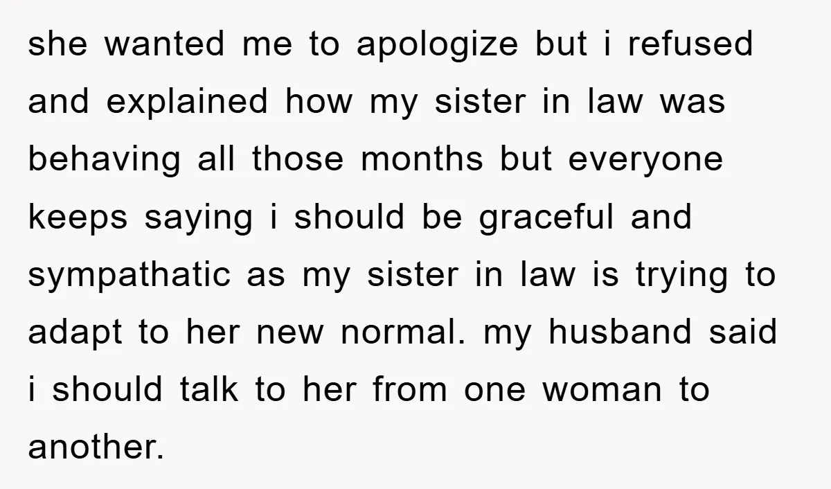she wanted me to apologize but i refused and explained how my sister in law was behaving all those months but everyone keeps saying i should be graceful and sympathatic...
