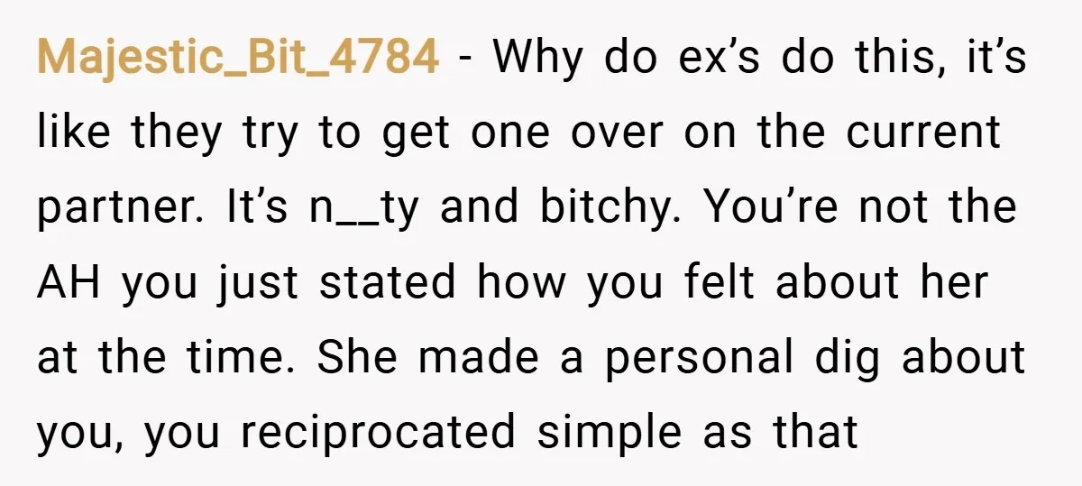 Majestic_Bit_4784 − Why do ex’s do this, it’s like they try to get one over on the current partner. It’s n__ty and bitchy. You’re not the AH you just stated...