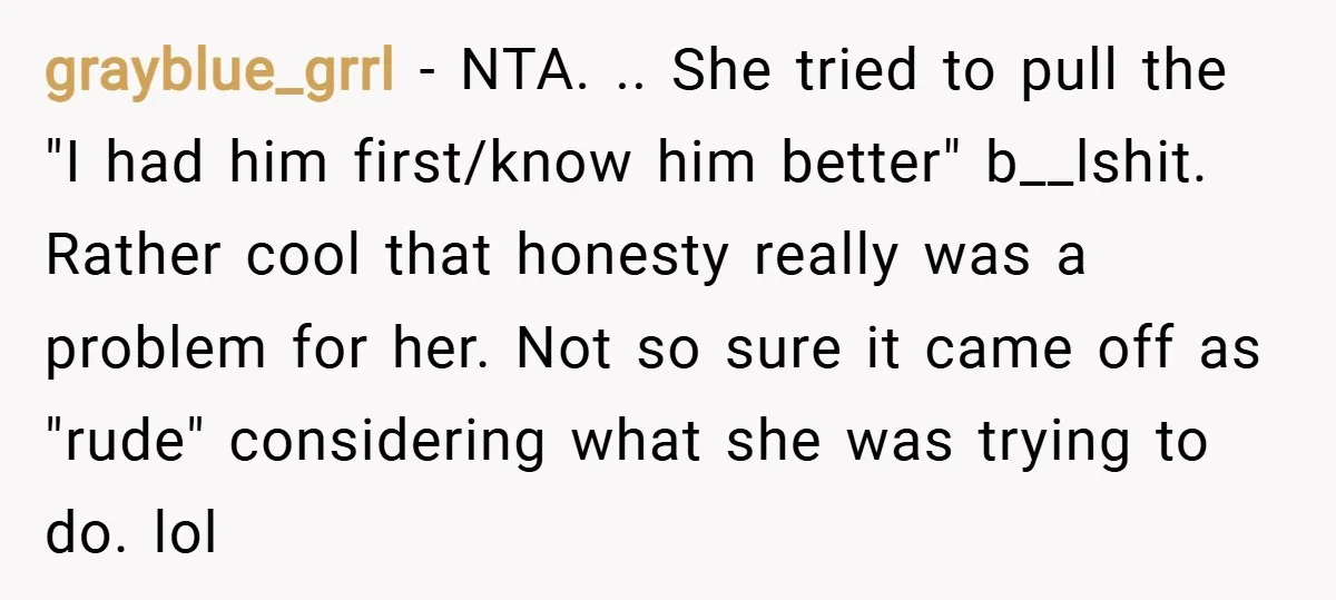 grayblue_grrl − NTA. .. She tried to pull the "I had him first/know him better" b__lshit. Rather cool that honesty really was a problem for her. Not so sure it...