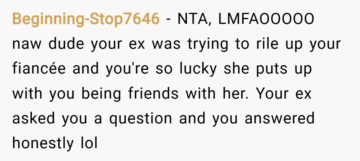 Beginning-Stop7646 − NTA, LMFAOOOOO naw dude your ex was trying to rile up your fiancée and you're so lucky she puts up with you being friends with her. Your ex...