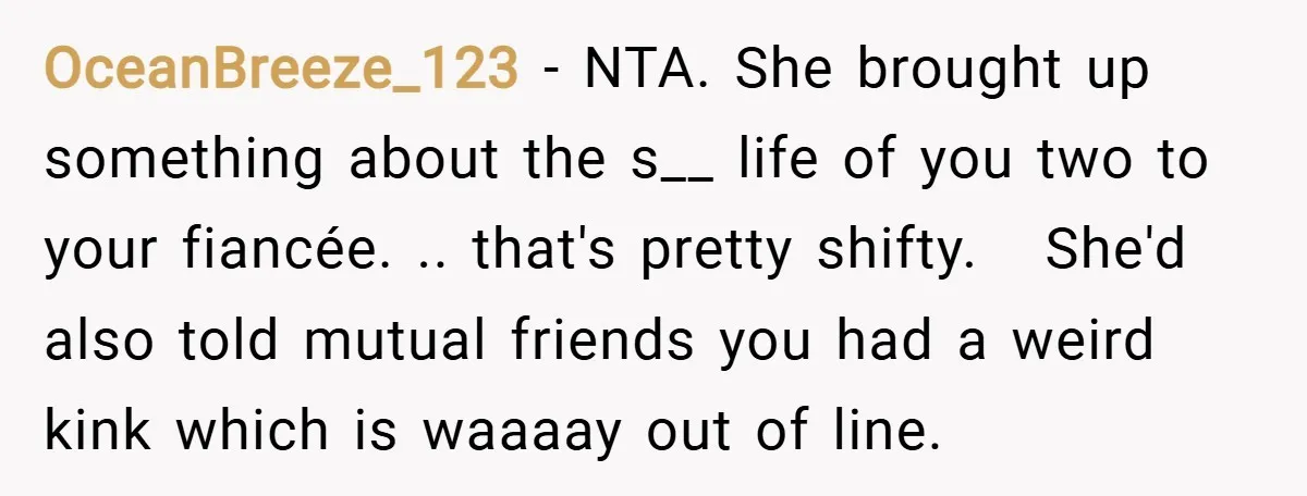OceanBreeze_123 − NTA. She brought up something about the s__ life of you two to your fiancée. .. that's pretty shifty. She'd also told mutual friends you had a weird...