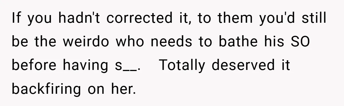 If you hadn't corrected it, to them you'd still be the weirdo who needs to bathe his SO before having s__.   Totally deserved it backfiring on her.
