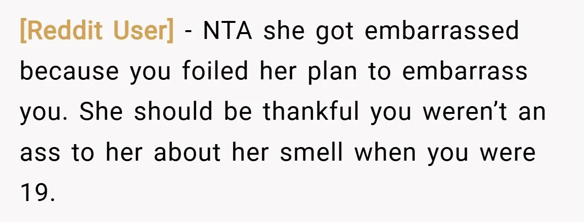 [Reddit User] − NTA she got embarrassed because you foiled her plan to embarrass you. She should be thankful you weren’t an ass to her about her smell when you...