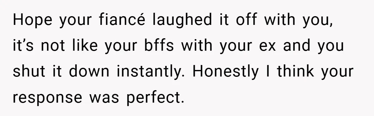 Hope your fiancé laughed it off with you, it’s not like your bffs with your ex and you shut it down instantly. Honestly I think your response was perfect.