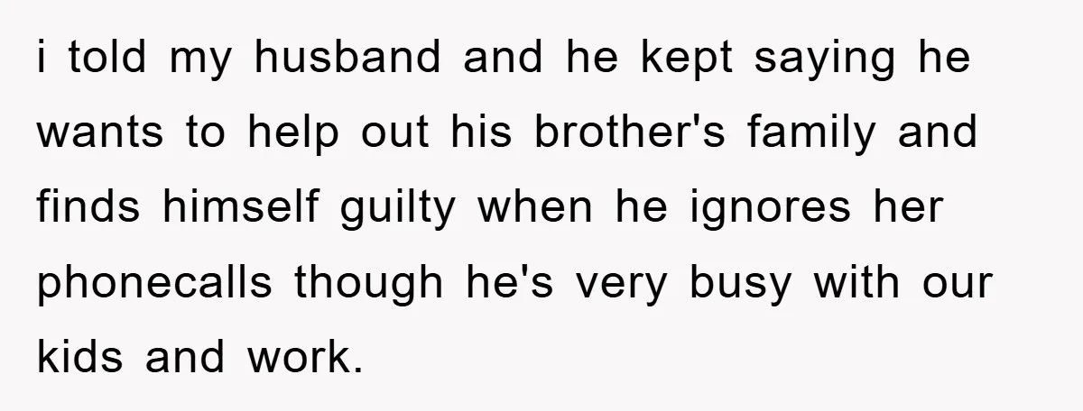 i told my husband and he kept saying he wants to help out his brother's family and finds himself guilty when he ignores her phonecalls though he's very busy with...
