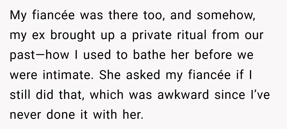 My fiancée was there too, and somehow, my ex brought up a private ritual from our past—how I used to bathe her before we were intimate. She asked my fiancée...