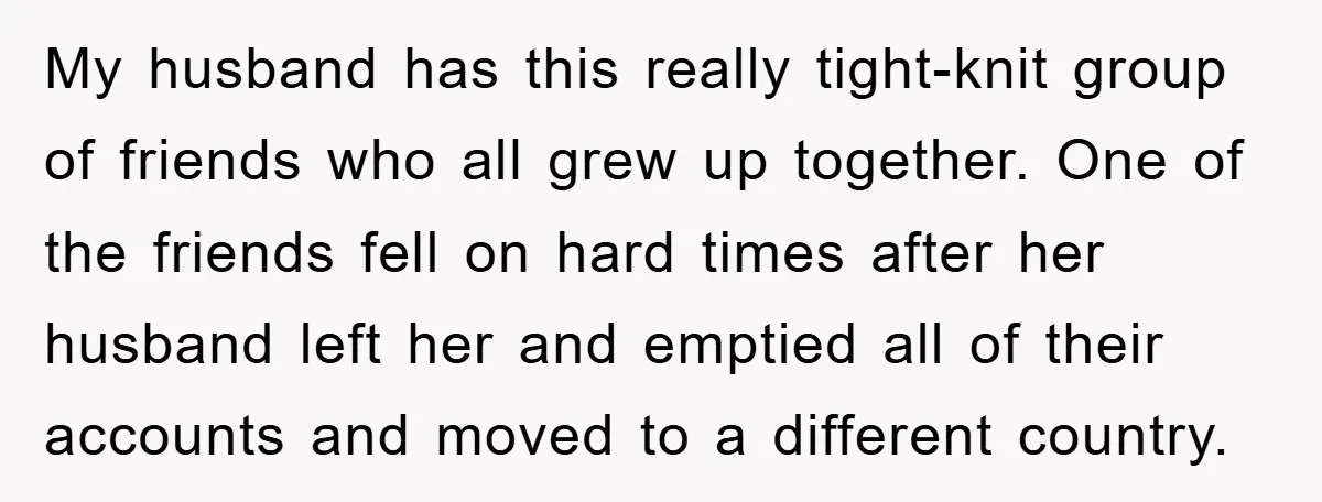 My husband has this really tight-knit group of friends who all grew up together. One of the friends fell on hard times after her husband left her and emptied all...