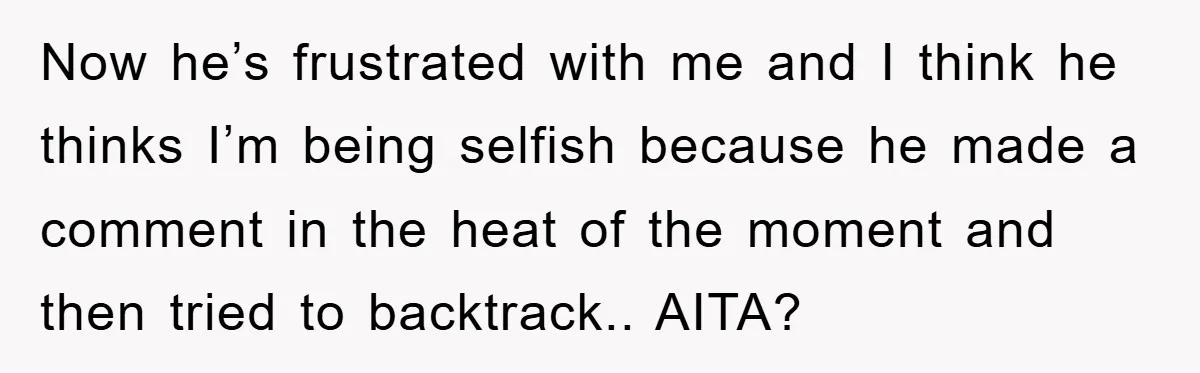Now he’s frustrated with me and I think he thinks I’m being selfish because he made a comment in the heat of the moment and then tried to backtrack.. AITA?