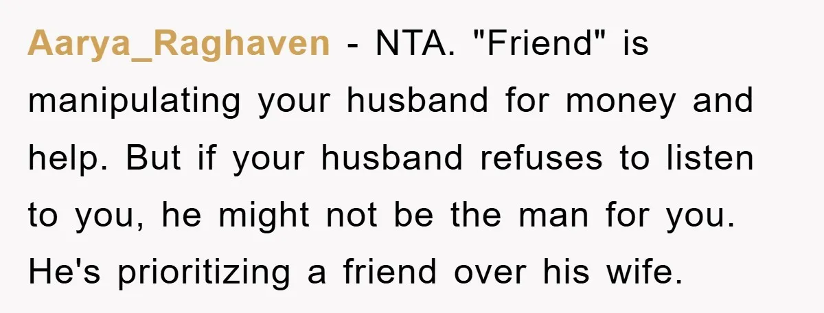 Aarya_Raghaven − NTA. "Friend" is manipulating your husband for money and help. But if your husband refuses to listen to you, he might not be the man for you. He's...