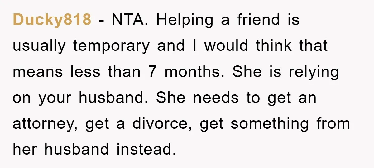 Ducky818 − NTA. Helping a friend is usually temporary and I would think that means less than 7 months. She is relying on your husband. She needs to get an...