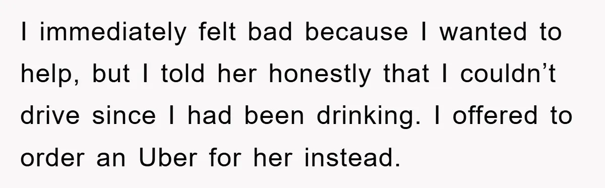 I immediately felt bad because I wanted to help, but I told her honestly that I couldn’t drive since I had been drinking. I offered to order an Uber for...