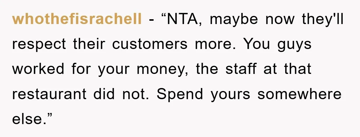 whothefisrachell − “NTA, maybe now they'll respect their customers more. You guys worked for your money, the staff at that restaurant did not. Spend yours somewhere else.”