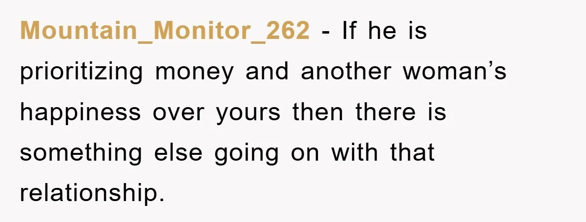 Mountain_Monitor_262 − If he is prioritizing money and another woman’s happiness over yours then there is something else going on with that relationship.