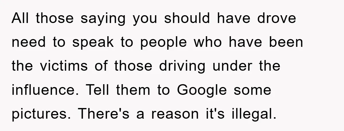 All those saying you should have drove need to speak to people who have been the victims of those driving under the influence. Tell them to Google some pictures. There's...