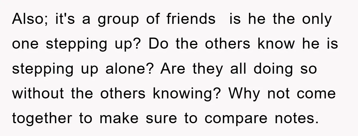 Also; it's a group of friends is he the only one stepping up? Do the others know he is stepping up alone? Are they all doing so without the others...
