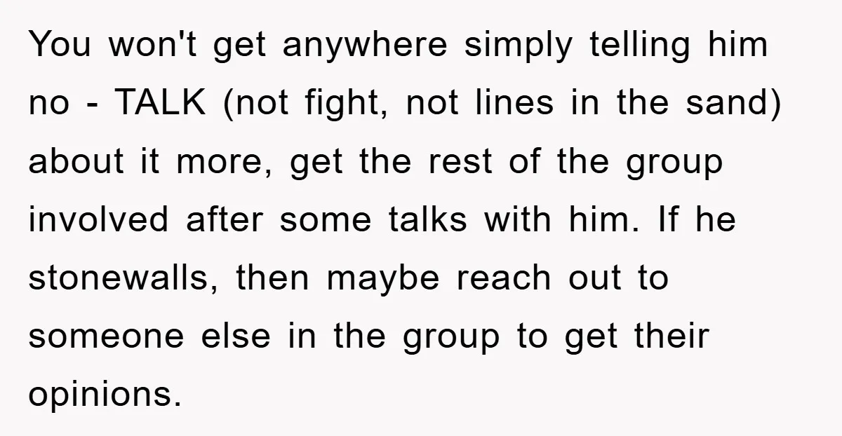 You won't get anywhere simply telling him no - TALK (not fight, not lines in the sand) about it more, get the rest of the group involved after some talks...