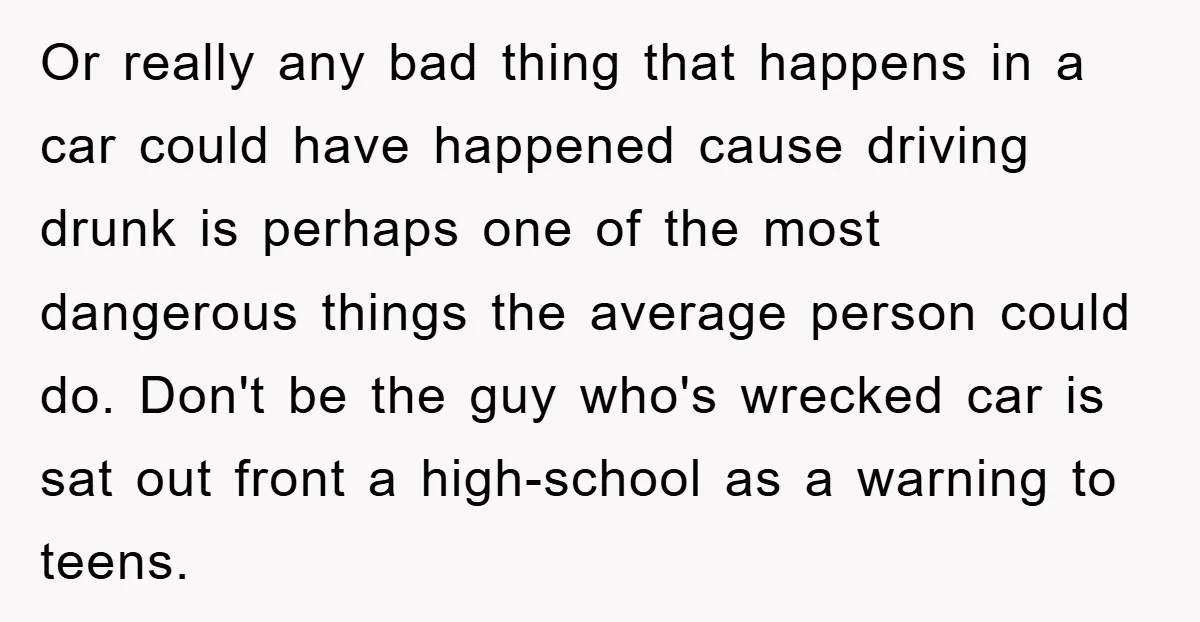 Or really any bad thing that happens in a car could have happened cause driving drunk is perhaps one of the most dangerous things the average person could do. Don't...