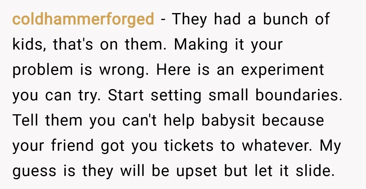 coldhammerforged − They had a bunch of kids, that's on them. Making it your problem is wrong. Here is an experiment you can try. Start setting small boundaries. Tell them...