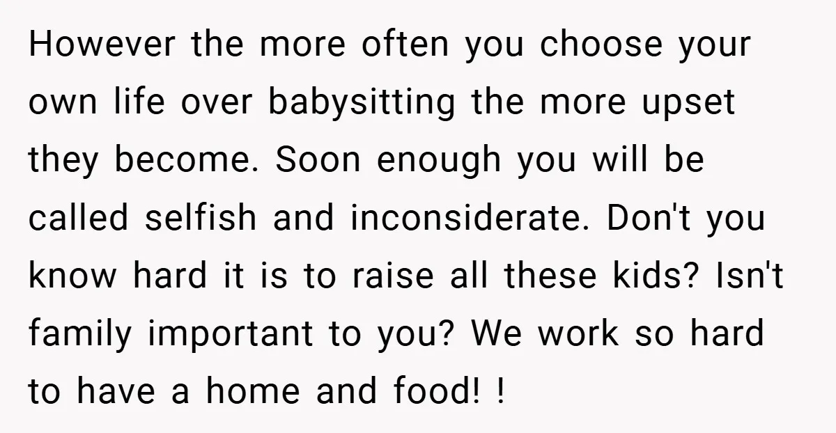 However the more often you choose your own life over babysitting the more upset they become. Soon enough you will be called selfish and inconsiderate. Don't you know hard it...