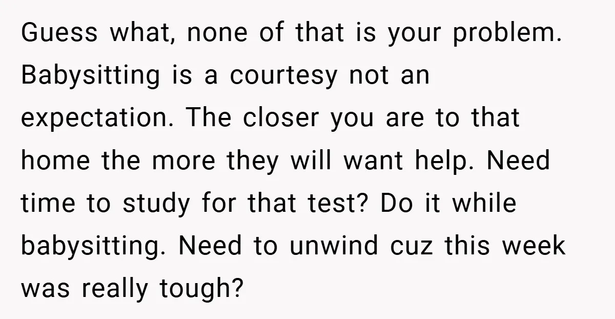 Guess what, none of that is your problem. Babysitting is a courtesy not an expectation. The closer you are to that home the more they will want help. Need time...