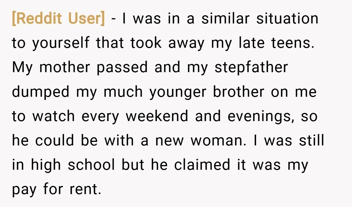 [Reddit User] − I was in a similar situation to yourself that took away my late teens. My mother passed and my stepfather dumped my much younger brother on me...