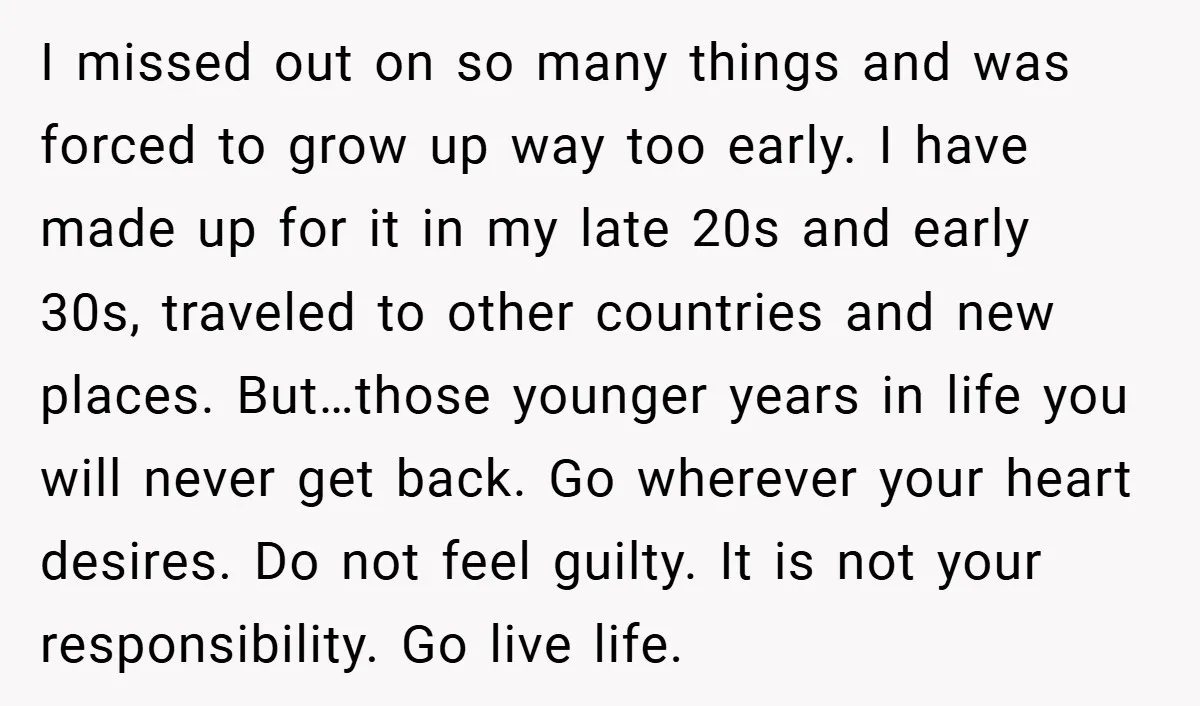 I missed out on so many things and was forced to grow up way too early. I have made up for it in my late 20s and early 30s, traveled...