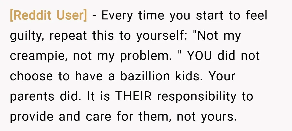 [Reddit User] − Every time you start to feel guilty, repeat this to yourself: "Not my creampie, not my problem. " YOU did not choose to have a bazillion kids....