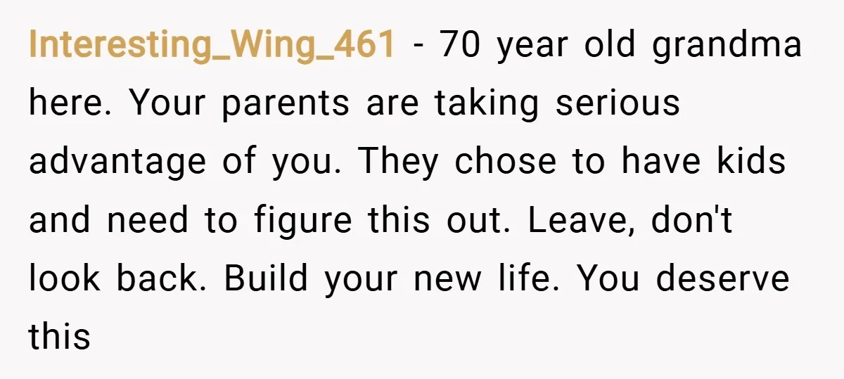 Interesting_Wing_461 − 70 year old grandma here. Your parents are taking serious advantage of you. They chose to have kids and need to figure this out. Leave, don't look back....