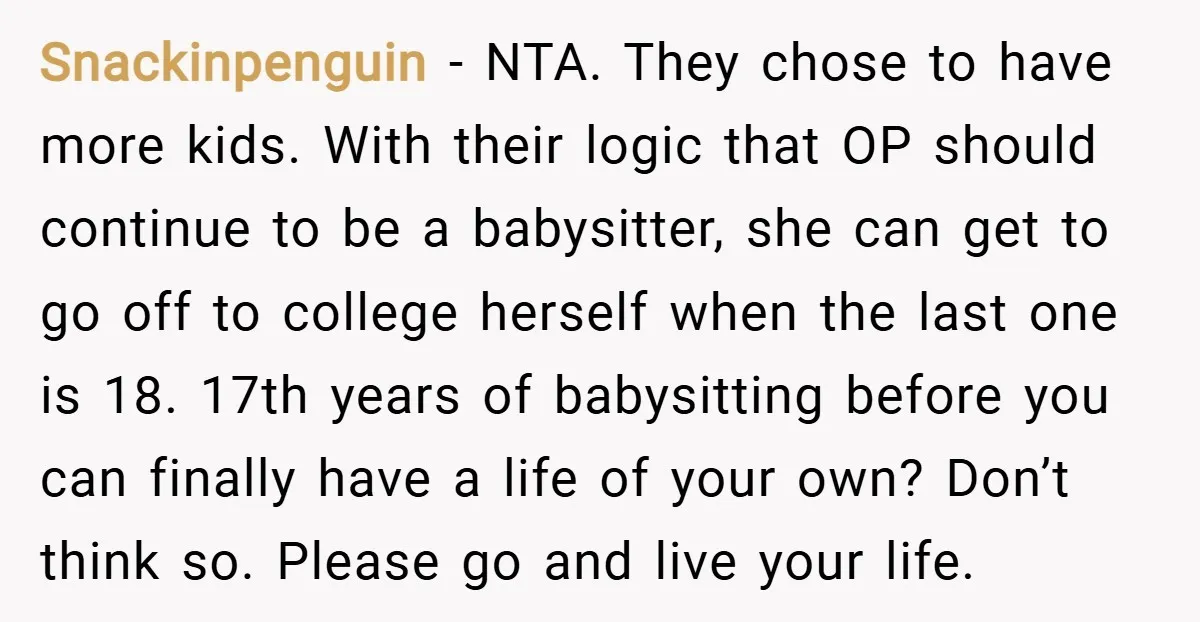 Snackinpenguin − NTA. They chose to have more kids. With their logic that OP should continue to be a babysitter, she can get to go off to college herself when...