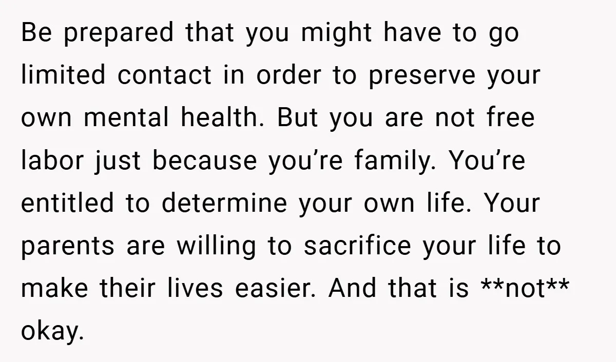 Be prepared that you might have to go limited contact in order to preserve your own mental health. But you are not free labor just because you’re family. You’re entitled...