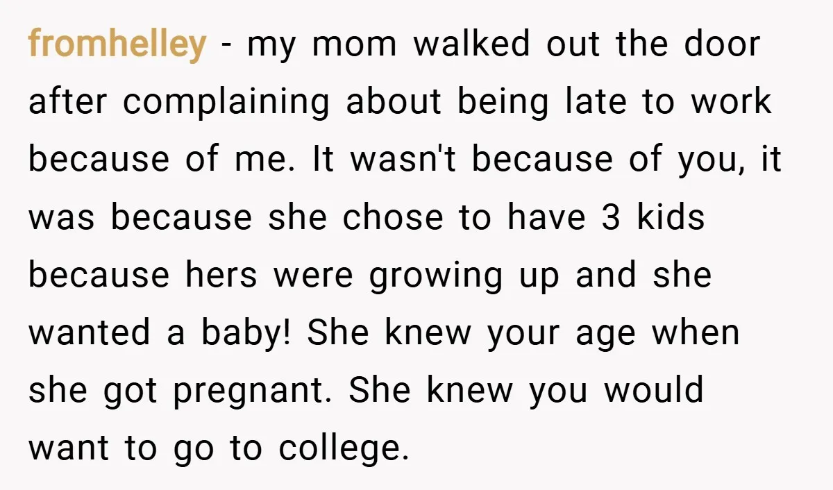 fromhelley − my mom walked out the door after complaining about being late to work because of me. It wasn't because of you, it was because she chose to have...