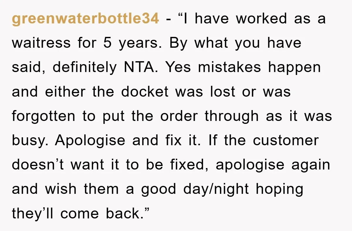 greenwaterbottle34 − “I have worked as a waitress for 5 years. By what you have said, definitely NTA. Yes mistakes happen and either the docket was lost or was forgotten...