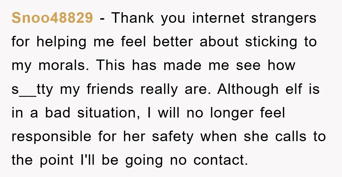 Snoo48829 − Thank you internet strangers for helping me feel better about sticking to my morals. This has made me see how s__tty my friends really are. Although elf is...