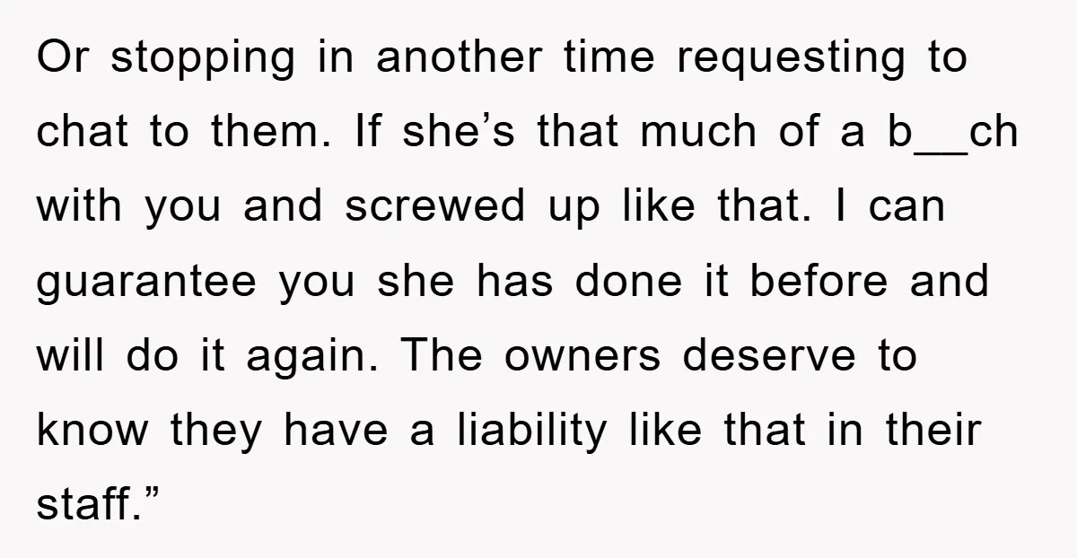 Or stopping in another time requesting to chat to them. If she’s that much of a b__ch with you and screwed up like that. I can guarantee you she has...
