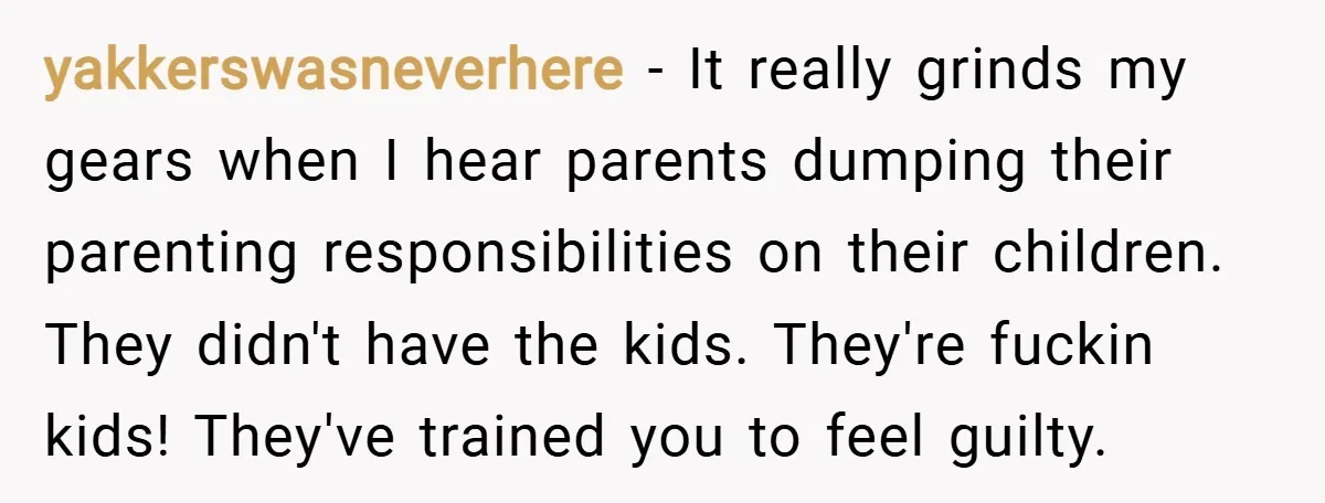 yakkerswasneverhere − It really grinds my gears when I hear parents dumping their parenting responsibilities on their children. They didn't have the kids. They're fuckin kids! They've trained you to...